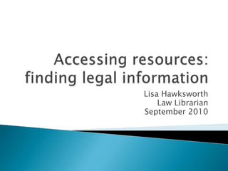 Accessing resources: finding legal information  Lisa Hawksworth Law Librarian September 2010 