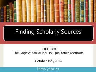Finding Scholarly Sources 
SOCI 3680 
The Logic of Social Inquiry: Qualitative Methods 
October 15th, 2014 
library.yorku.ca 
 