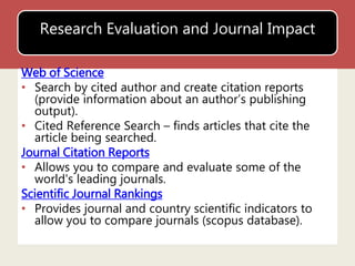 Research Evaluation and Journal Impact 
Web of Science 
• Search by cited author and create citation reports 
(provide information about an author’s publishing 
output). 
• Cited Reference Search – finds articles that cite the 
article being searched. 
Journal Citation Reports 
• Allows you to compare and evaluate some of the 
world's leading journals. 
Scientific Journal Rankings 
• Provides journal and country scientific indicators to 
allow you to compare journals (scopus database). 
 