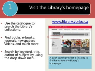 Visit the Library’s homepage 
www.library.yorku.ca 
1 
• Use the catalogue to 
search the Library’s 
collections. 
• Find books, e-books, 
journals, newspapers, 
videos, and much more. 
• Search by keyword, title, 
author or subject by using 
the drop down menu. A quick search provides a fast way to 
find items from the Library’s 
homepage. 
 