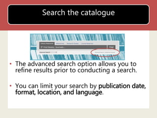 Search the catalogue 
• The advanced search option allows you to 
refine results prior to conducting a search. 
• You can limit your search by publication date, 
format, location, and language. 
 