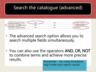 Search the catalogue (advanced) 
• The advanced search option allows you to 
search multiple fields simultaneously. 
• You can also use the operators AND, OR, NOT 
to combine terms and achieve more precise 
results. Remember - too many limitations 
may hinder your search results. 
 
