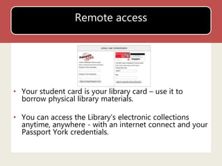 Remote access 
• Your student card is your library card – use it to 
borrow physical library materials. 
• You can access the Library’s electronic collections 
anytime, anywhere - with an internet connect and your 
Passport York credentials. 
 