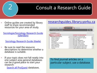 Consult a Research Guide 
researchguides.library.yorku.ca 
2 
• Online guides are created by library 
staff to share recommended 
resources for your area of study. 
Sociologie/Sociology Research Guide 
(Glendon) 
Sociology Research Guide (Keele) 
• Be sure to read the resource 
descriptions to determine whether a 
database is suitable. 
• If your topic does not fall neatly into 
one subject area general databases 
can be a good place to start your 
research: 
Search all ProQuest databases. 
To find journal articles on a 
particular subject, use a database. 
 