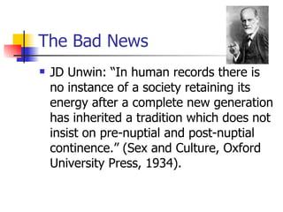 The Bad News JD Unwin: “In human records there is no instance of a society retaining its energy after a complete new generation has inherited a tradition which does not insist on pre-nuptial and post-nuptial continence.” (Sex and Culture, Oxford University Press, 1934). 