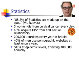 Statistics “ 88.2% of Statistics are made up on the spot.” (Vic Reeves) 3 women die from cervical cancer every day. 46% acquire HPV from first sexual relationship. 200,000 abortions every year in Britain 40% of men use pornographic websites at least once a year. STDs at epidemic levels, affecting 400,000 annually. 