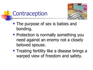 Contraception The purpose of sex is babies and bonding. Protection is normally something you need against an enemy not a closely beloved spouse. Treating fertility like a disease brings a warped view of freedom and safety. 
