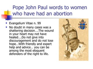 Pope John Paul words to women who have had an abortion Evangelium Vitae n. 99 No doubt in many cases was a shattering decision….The wound in your heart may not have healed….Do not give into discouragement and do not lose hope…With friendly and expert help and advice… you can be among the most eloquent defenders of the right to life. 