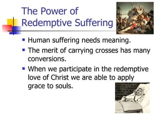 The Power of  Redemptive Suffering Human suffering needs meaning. The merit of carrying crosses has many conversions.  When we participate in the redemptive love of Christ we are able to apply grace to souls.  
