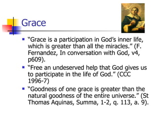 Grace “ Grace is a participation in God’s inner life, which is greater than all the miracles.” (F. Fernandez, In conversation with God, v4, p609). “ Free an undeserved help that God gives us to participate in the life of God.” (CCC 1996-7) “ Goodness of one grace is greater than the natural goodness of the entire universe.” (St Thomas Aquinas, Summa, 1-2, q. 113, a. 9). 