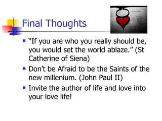 Final Thoughts “ If you are who you really should be, you would set the world ablaze.” (St Catherine of Siena) Don’t be Afraid to be the Saints of the new millenium. (John Paul II) Invite the author of life and love into your love life! 