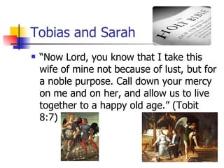 Tobias and Sarah “ Now Lord, you know that I take this wife of mine not because of lust, but for a noble purpose. Call down your mercy on me and on her, and allow us to live together to a happy old age.” (Tobit 8:7) 