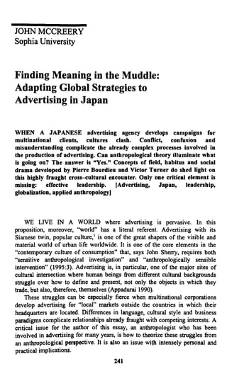 JOHN MCCREERY
Sophia University
Finding Meaning in the Muddle:
Adapting Global Strategies to
Advertising in Japan
WHEN A JAPANESE advertising agency develops campaigns for
multinational clients, cultures clash. Conflict, confusion and
misunderstanding complicate the already complex processes involved in
the production of advertising. Can anthropological theory illuminate what
is going on? The answer is "Yes." Concepts of field, habitus and social
drama developed by Pierre Bourdieu and Victor Turner do shed light on
this highly fraught cross-cultural encounter. Only one critical element is
missing: effective leadership. [Advertising, Japan, leadership,
globalization, applied anthropology]
WE LIVE IN A WORLD where advertising is pervasive. In this
proposition, moreover, "world" has a literal referent. Advertising with its
Siamese twin, popular culture,1
is one of the great shapers of the visible and
material world of urban life worldwide. It is one of the core elements in the
"contemporary culture of consumption" that, says John Sherry, requires both
"sensitive anthropological investigation" and "anthropologically sensible
intervention" (1995:3). Advertising is, in particular, one of the major sites of
cultural intersection where human beings from different cultural backgrounds
struggle over how to define and present, not only the objects in which they
trade, but also, therefore, themselves (Appadurai 1990).
These struggles can be especially fierce when multinational corporations
develop advertising for "local" markets outside the countries in which their
headquarters are located. Differences in language, cultural style and business
paradigms complicate relationships already fraught with competing interests. A
critical issue for the author of this essay, an anthropologist who has been
involved in advertising for many years, is how to theorize these struggles from
an anthropological perspective. It is also an issue with intensely personal and
practical implications.
241
 