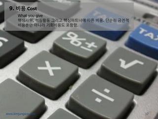9. 비용 Cost 
What you give 
핵심자원, 핵심활동 그리고 핵심파트너에 따른 비용. 단순히 금전적 비용뿐만 아니라 기회비용도 포함함. 
17 
www.kimjungsoo.com  