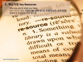 1. 핵심자원 Key Resources 
Who you are & what you have 
내가 가지고 있는 역량(기술, 성취 등) 및 성향(관심사, 성격 등)을 정확하게 파악하는 것이 중요함 
9 
www.kimjungsoo.com  