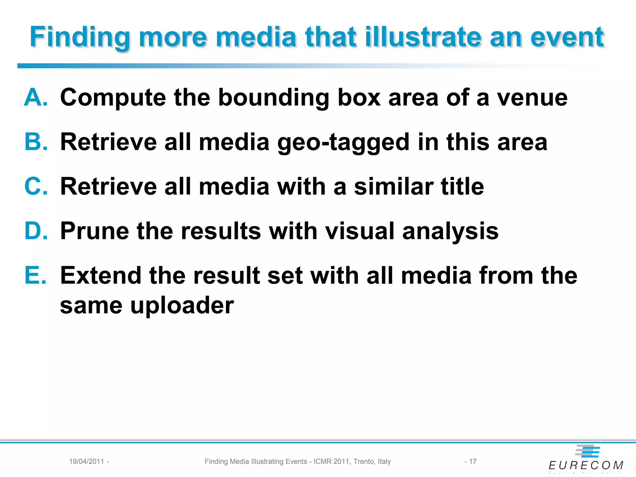 Finding more media that illustrate an event

A. Compute the bounding box area of a venue
B. Retrieve all media geo-tagged in this area
C. Retrieve all media with a similar title
D. Prune the results with visual analysis
E. Extend the result set with all media from the
   same uploader




    19/04/2011 -   Finding Media Illustrating Events - ICMR 2011, Trento, Italy   - 17
 