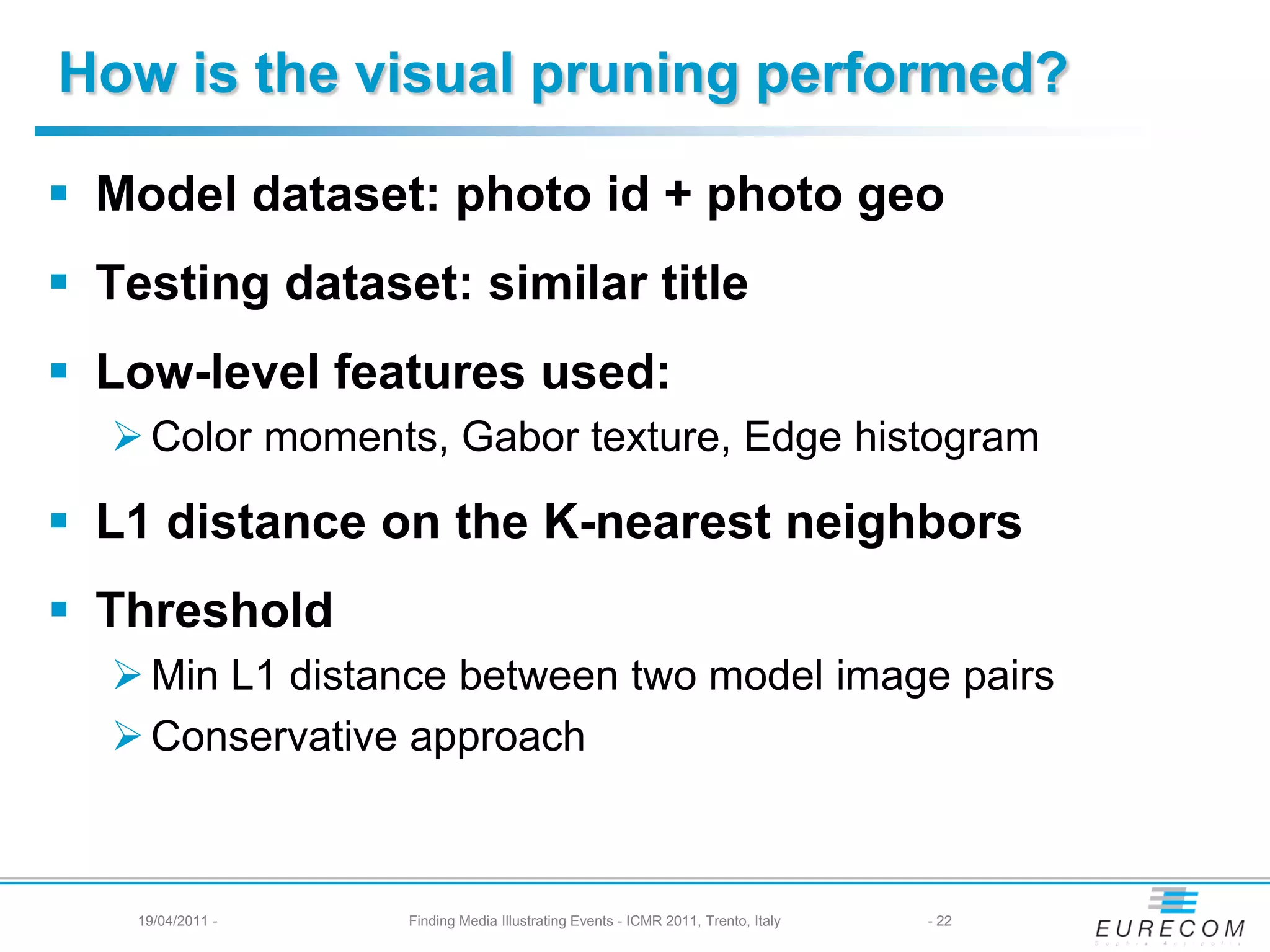 How is the visual pruning performed?

 Model dataset: photo id + photo geo
 Testing dataset: similar title
 Low-level features used:
   Color moments, Gabor texture, Edge histogram

 L1 distance on the K-nearest neighbors
 Threshold
   Min L1 distance between two model image pairs
   Conservative approach



    19/04/2011 -   Finding Media Illustrating Events - ICMR 2011, Trento, Italy   - 22
 