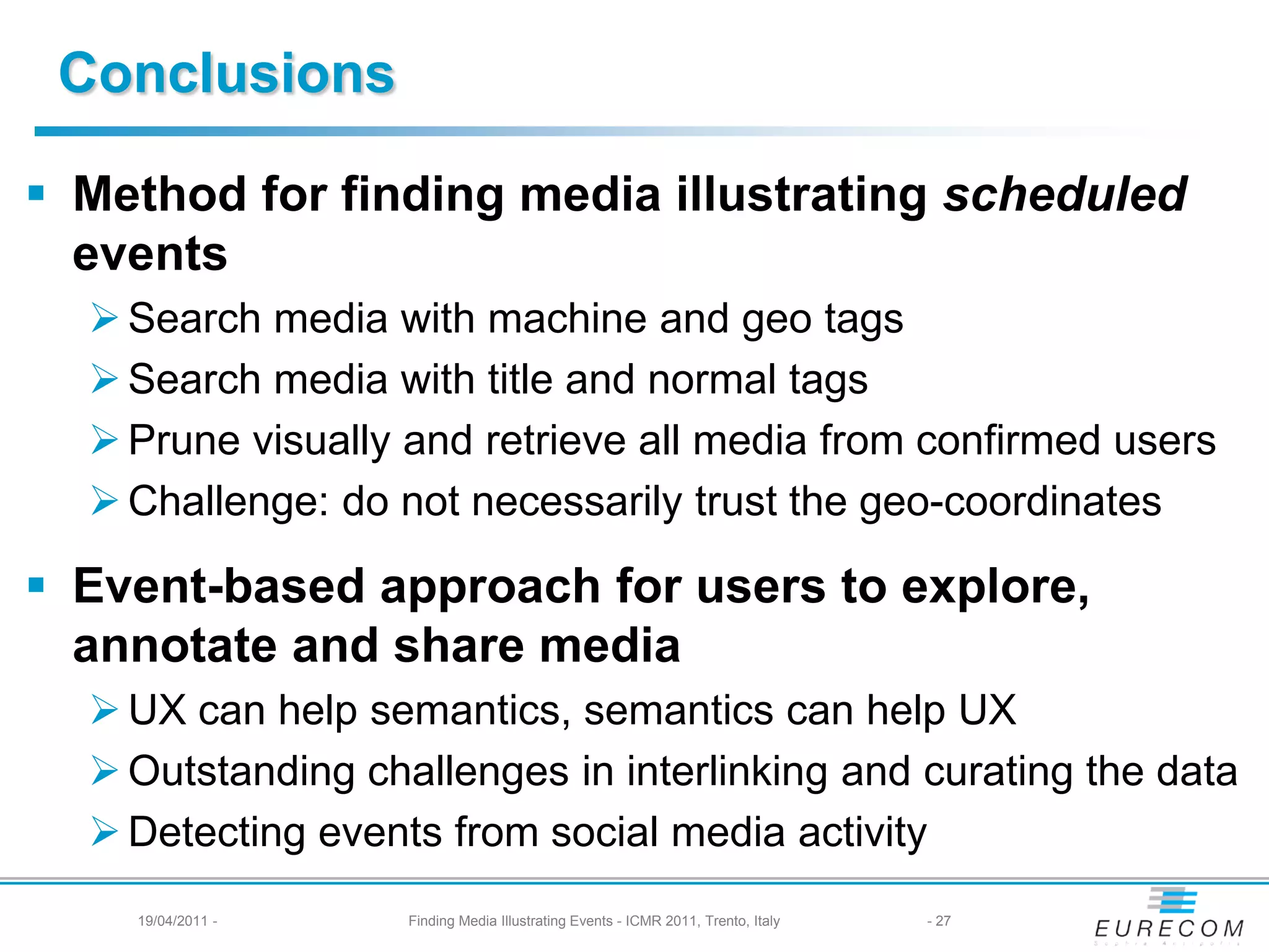 Conclusions

 Method for finding media illustrating scheduled
  events
   Search media with machine and geo tags
   Search media with title and normal tags
   Prune visually and retrieve all media from confirmed users
   Challenge: do not necessarily trust the geo-coordinates

 Event-based approach for users to explore,
  annotate and share media
   UX can help semantics, semantics can help UX
   Outstanding challenges in interlinking and curating the data
   Detecting events from social media activity
    19/04/2011 -   Finding Media Illustrating Events - ICMR 2011, Trento, Italy   - 27
 
