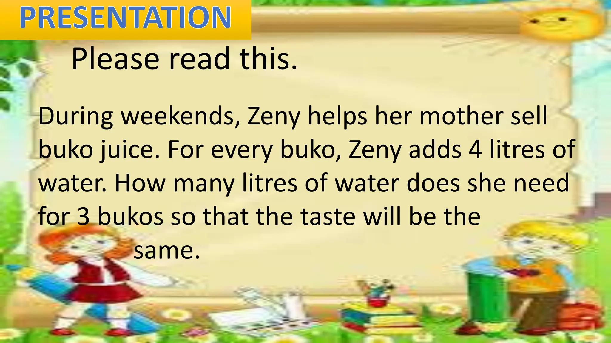 Please read this.
During weekends, Zeny helps her mother sell
buko juice. For every buko, Zeny adds 4 litres of
water. How many litres of water does she need
for 3 bukos so that the taste will be the
same.
 