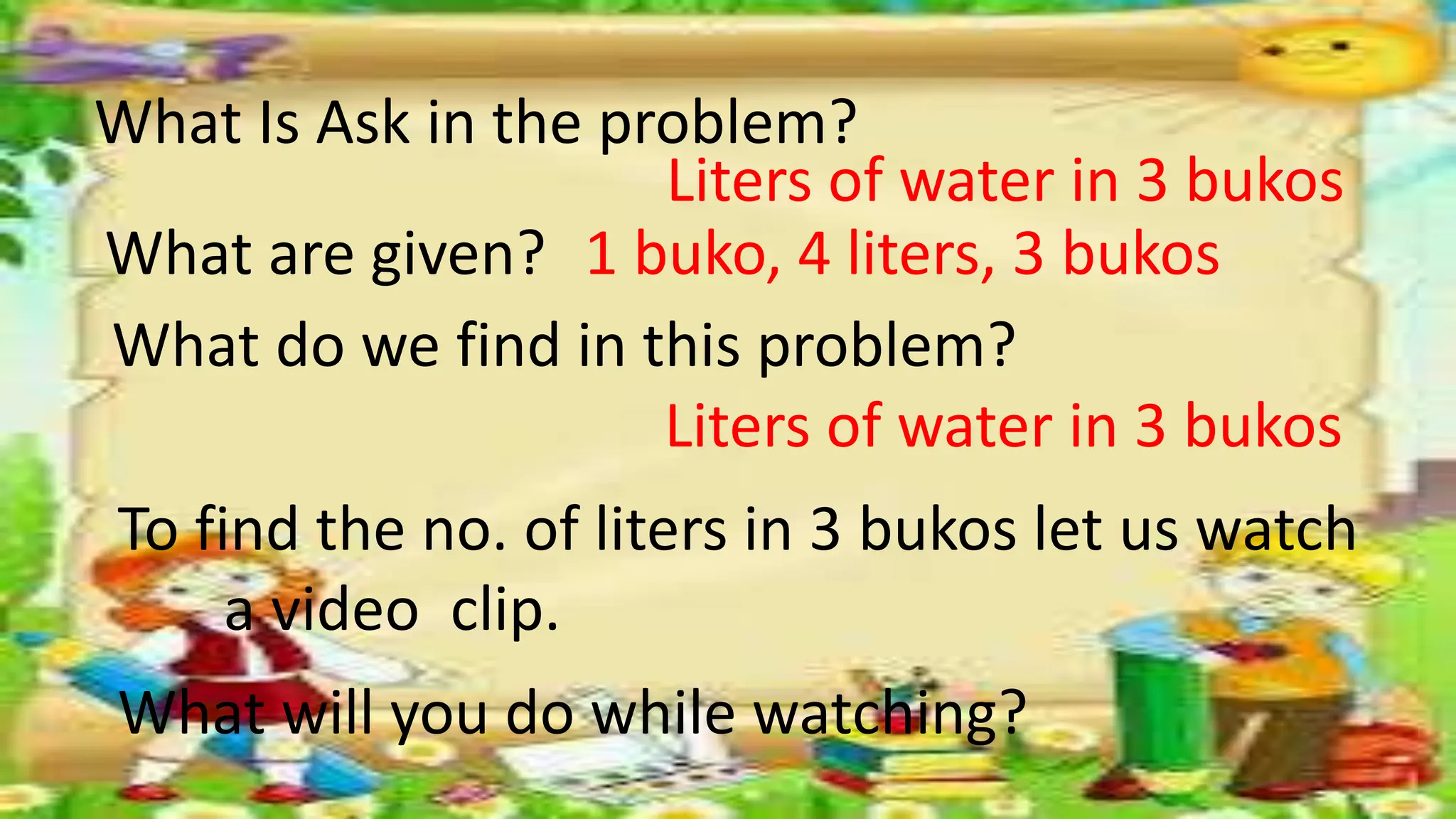 What Is Ask in the problem?
What are given?
Liters of water in 3 bukos
1 buko, 4 liters, 3 bukos
What do we find in this problem?
Liters of water in 3 bukos
To find the no. of liters in 3 bukos let us watch
a video clip.
What will you do while watching?
 