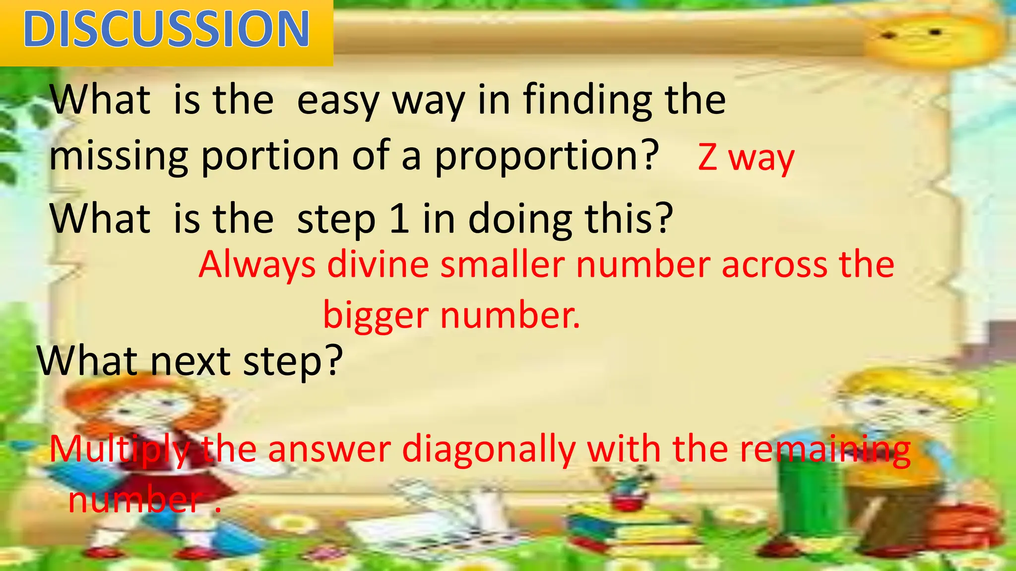 What is the easy way in finding the
missing portion of a proportion? Z way
What is the step 1 in doing this?
Always divine smaller number across the
bigger number.
What next step?
Multiply the answer diagonally with the remaining
number .
 