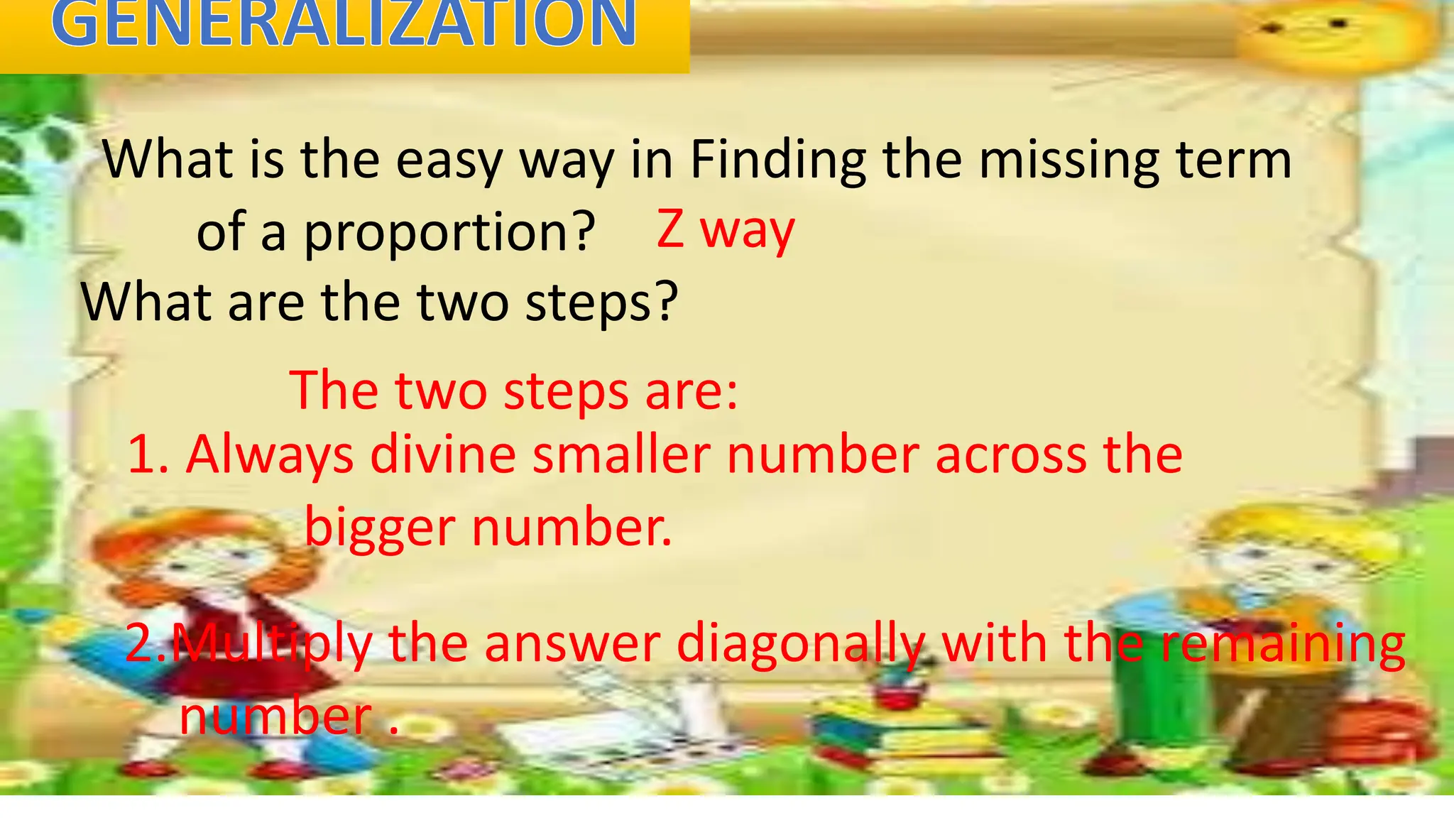 What is the easy way in Finding the missing term
of a proportion? Z way
What are the two steps?
The two steps are:
1. Always divine smaller number across the
bigger number.
2.Multiply the answer diagonally with the remaining
number .
 