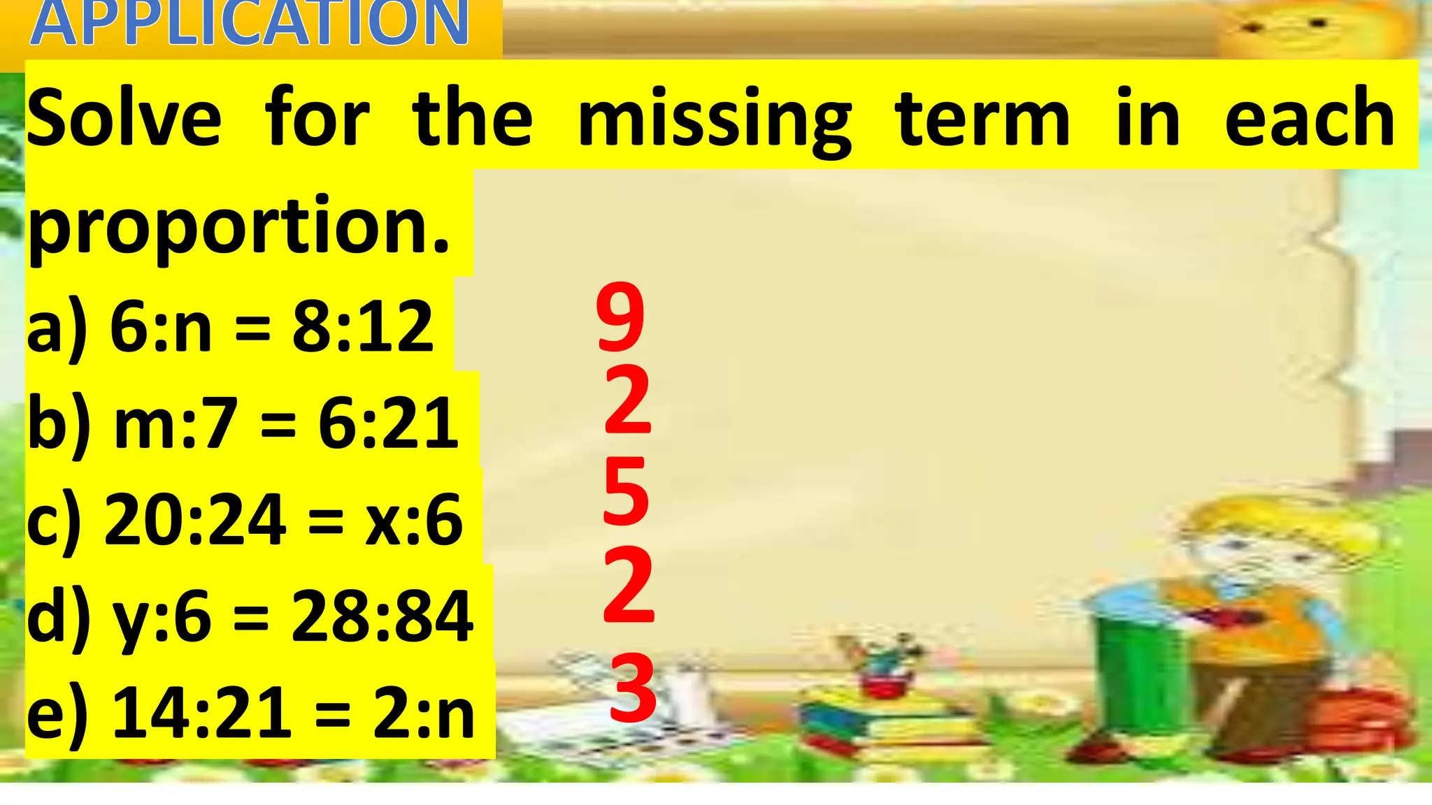 Solve for the missing term in each
proportion.
a) 6:n = 8:12
b) m:7 = 6:21
c) 20:24 = x:6
d) y:6 = 28:84
e) 14:21 = 2:n
9
2
5
2
3
 