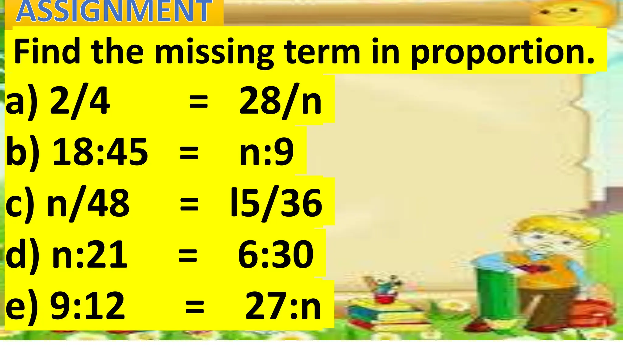 Find the missing term in proportion.
a) 2/4 = 28/n
b) 18:45 = n:9
c) n/48 = l5/36
d) n:21 = 6:30
e) 9:12 = 27:n
 