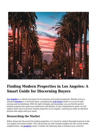 Finding Modern Properties in Los Angeles: A
Smart Guide for Discerning Buyers
Los Angeles is a vibrant city known for its luxurious and modern properties. Whether you’re a
seasoned investor or a first-time buyer, navigating the real estate market in LA can be both
exciting and overwhelming. With the right strategies and knowledge, you can find the perfect
modern property that meets your preferences and lifestyle. In this comprehensive guide, we will
explore smart ways to discover modern properties in Los Angeles, ensuring you make an informed
decision that aligns with your needs.
Researching the Market
Before diving into the search for modern properties, it’s crucial to conduct thorough research on the
Los Angeles real estate market. This will provide you with valuable insights into the current trends,
neighborhoods, and property values. Consider the following steps to kickstart your research:
 