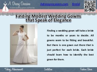 Adressyoccasion.com      Bridal


Finding Modest Wedding Gowns
     that Speak of Elegance

              Finding a wedding gown will take a bride
              to be months or years to decide. All
              gowns seem to be fitting and beautiful.
              But there is one gown out there that is
              just perfect for each bride. Each bride
              should learn how to identify the best
              gown for them.
 