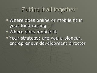 Putting it all together Where does online or mobile fit in your fund raising Where does mobile fit  Your strategy: are you a pioneer, entrepreneur development director 