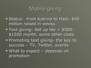 Mobile giving Status:  from Katrina to Haiti: $40 million raised in weeks Text giving: Set up fee + $500- $1500 month, some other costs Promoting text giving- the key to success – TV, Twitter, events What to expect – depends on promotion 