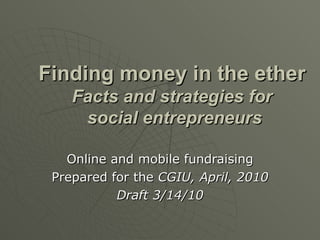 Finding money in the ether Facts and strategies for  social entrepreneurs Online and mobile fundraising Prepared for the  CGIU, April, 2010 Draft 3/14/10 