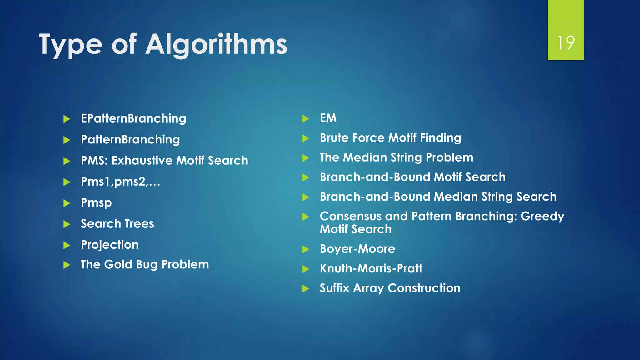 Type of Algorithms
 EPatternBranching
 PatternBranching
 PMS: Exhaustive Motif Search
 Pms1,pms2,…
 Pmsp
 Search Trees
 Projection
 The Gold Bug Problem
 EM
 Brute Force Motif Finding
 The Median String Problem
 Branch-and-Bound Motif Search
 Branch-and-Bound Median String Search
 Consensus and Pattern Branching: Greedy
Motif Search
 Boyer-Moore
 Knuth-Morris-Pratt
 Suffix Array Construction
19
 