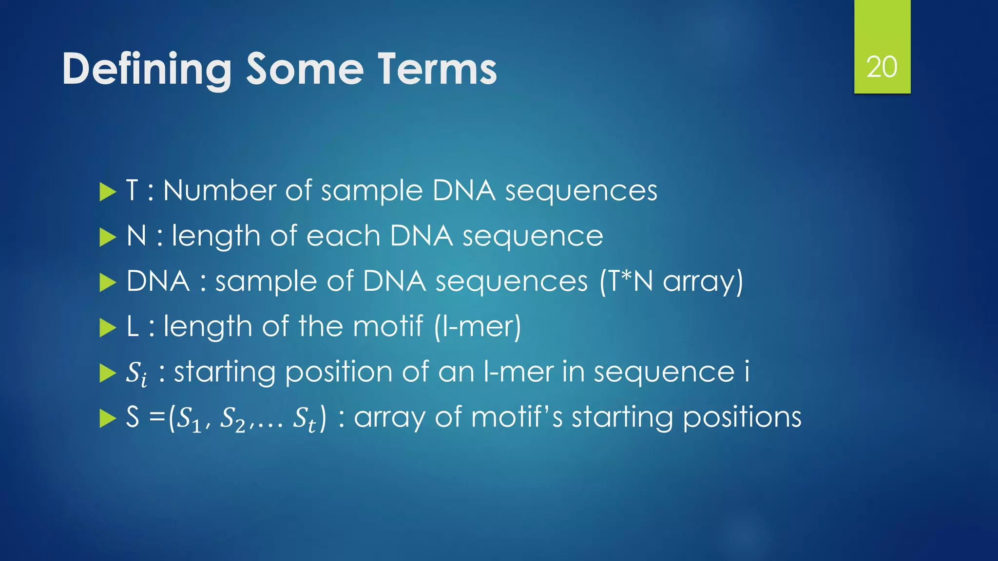 Defining Some Terms
 T : Number of sample DNA sequences
 N : length of each DNA sequence
 DNA : sample of DNA sequences (T*N array)
 L : length of the motif (l-mer)
 𝑆𝑖 : starting position of an l-mer in sequence i
 S =(𝑆1, 𝑆2,… 𝑆𝑡) : array of motif’s starting positions
20
 