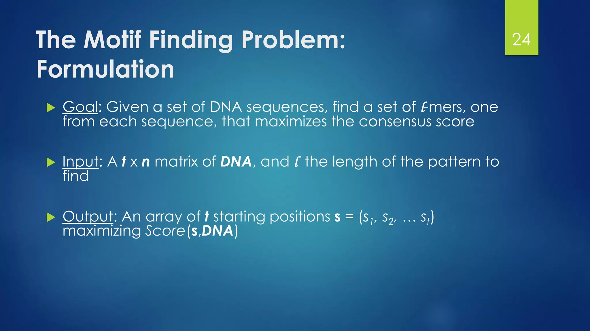 The Motif Finding Problem:
Formulation
 Goal: Given a set of DNA sequences, find a set of l-mers, one
from each sequence, that maximizes the consensus score
 Input: A t x n matrix of DNA, and l the length of the pattern to
find
 Output: An array of t starting positions s = (s1, s2, … st)
maximizing Score(s,DNA)
24
 