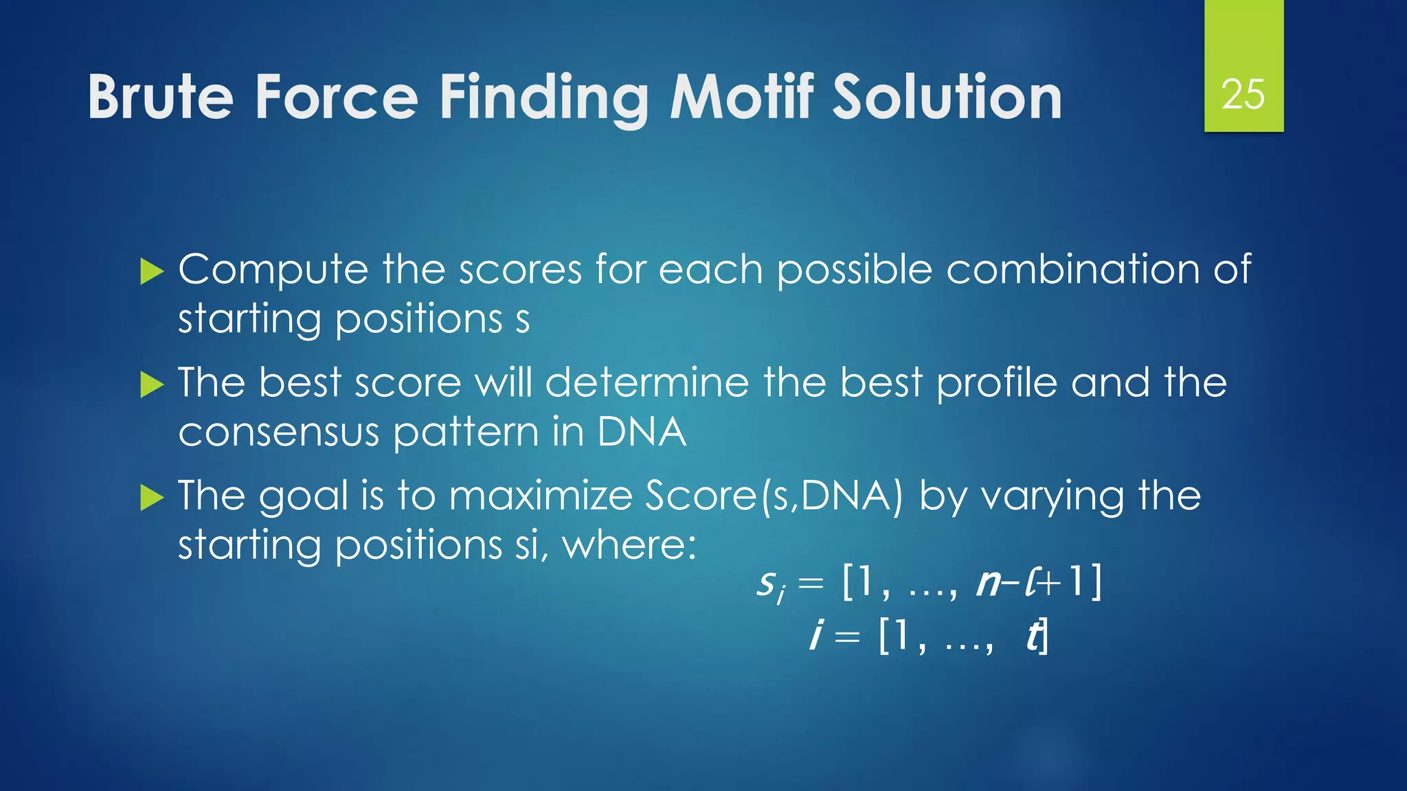 Brute Force Finding Motif Solution
 Compute the scores for each possible combination of
starting positions s
 The best score will determine the best profile and the
consensus pattern in DNA
 The goal is to maximize Score(s,DNA) by varying the
starting positions si, where:
si = [1, …, n-l+1]
i = [1, …, t]
25
 