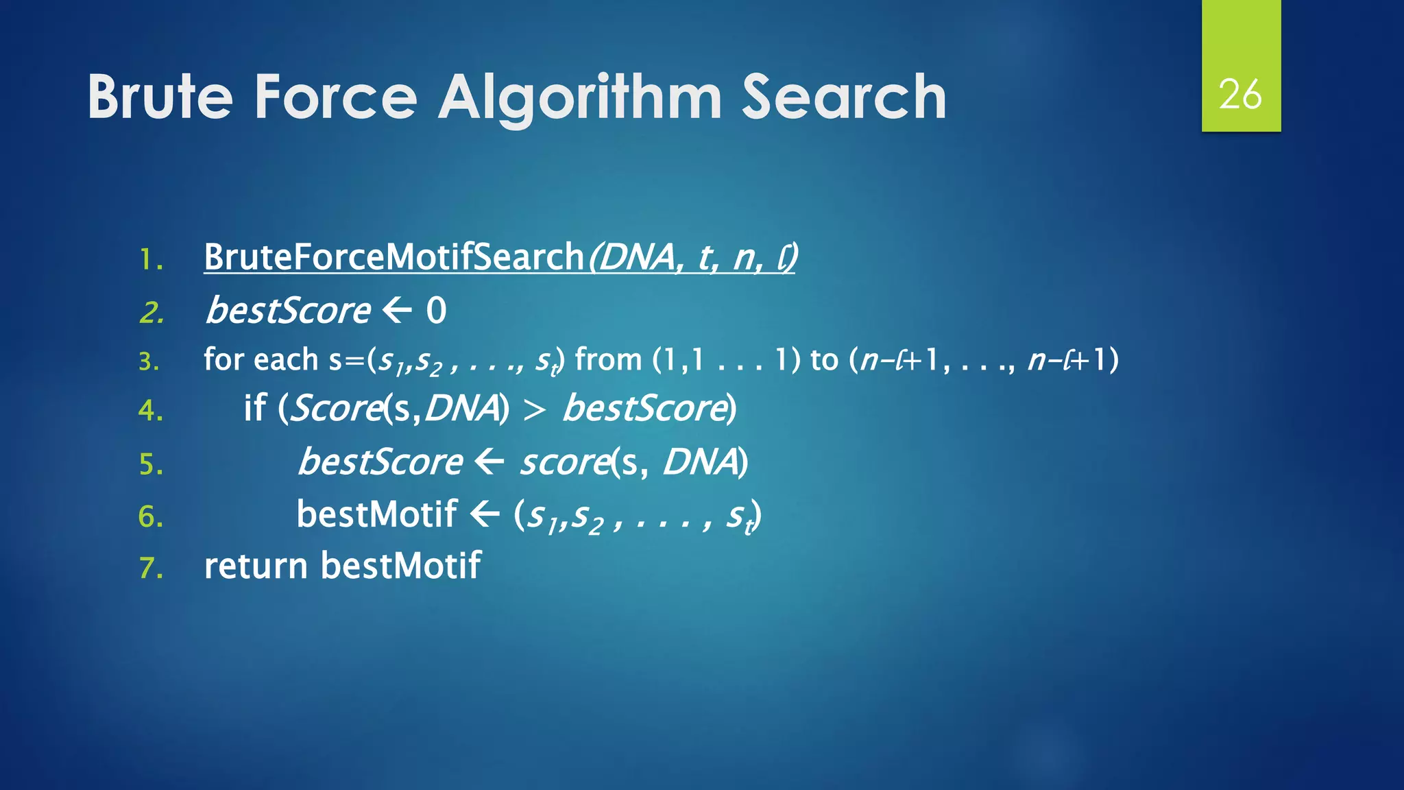 Brute Force Algorithm Search
1. BruteForceMotifSearch(DNA, t, n, l)
2. bestScore  0
3. for each s=(s1,s2 , . . ., st) from (1,1 . . . 1) to (n-l+1, . . ., n-l+1)
4. if (Score(s,DNA) > bestScore)
5. bestScore  score(s, DNA)
6. bestMotif  (s1,s2 , . . . , st)
7. return bestMotif
26
 