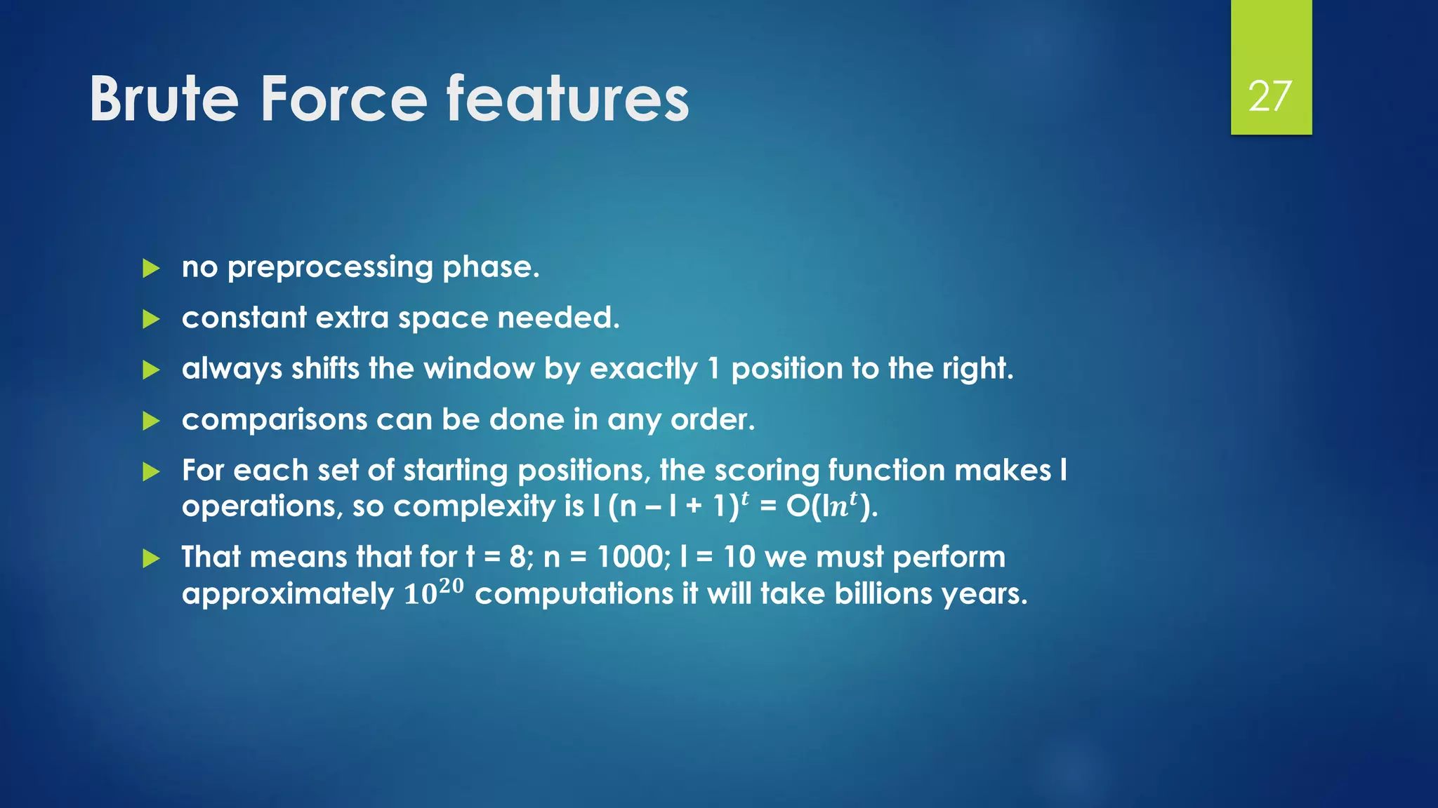 Brute Force features
 no preprocessing phase.
 constant extra space needed.
 always shifts the window by exactly 1 position to the right.
 comparisons can be done in any order.
 For each set of starting positions, the scoring function makes l
operations, so complexity is l (n – l + 1) 𝒕
= O(l𝒏 𝒕
).
 That means that for t = 8; n = 1000; l = 10 we must perform
approximately 𝟏𝟎 𝟐𝟎 computations it will take billions years.
27
 