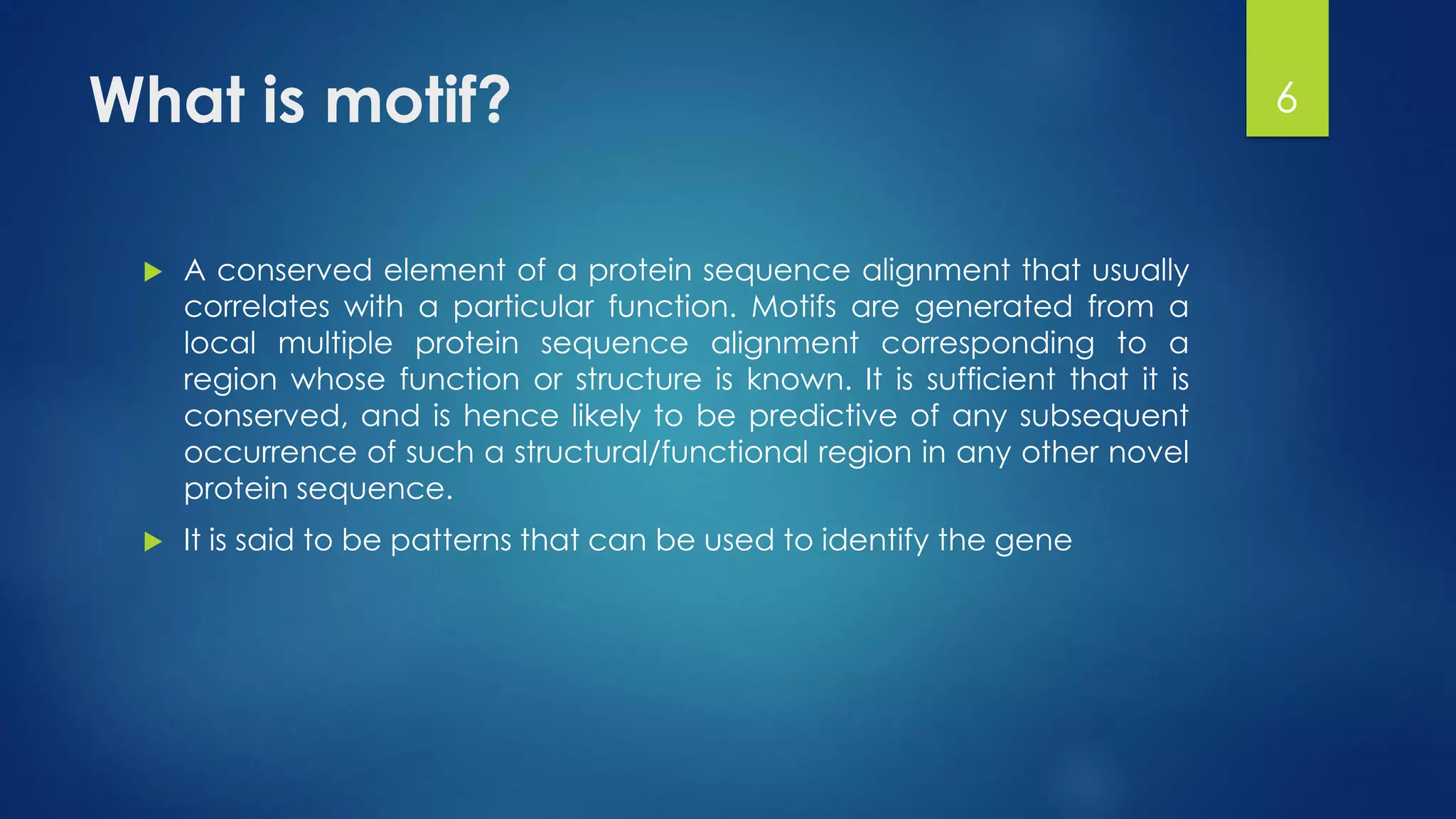 What is motif?
 A conserved element of a protein sequence alignment that usually
correlates with a particular function. Motifs are generated from a
local multiple protein sequence alignment corresponding to a
region whose function or structure is known. It is sufficient that it is
conserved, and is hence likely to be predictive of any subsequent
occurrence of such a structural/functional region in any other novel
protein sequence.
 It is said to be patterns that can be used to identify the gene
6
 