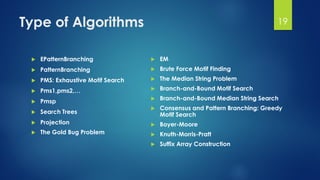 Type of Algorithms
 EPatternBranching
 PatternBranching
 PMS: Exhaustive Motif Search
 Pms1,pms2,…
 Pmsp
 Search Trees
 Projection
 The Gold Bug Problem
 EM
 Brute Force Motif Finding
 The Median String Problem
 Branch-and-Bound Motif Search
 Branch-and-Bound Median String Search
 Consensus and Pattern Branching: Greedy
Motif Search
 Boyer-Moore
 Knuth-Morris-Pratt
 Suffix Array Construction
19
 