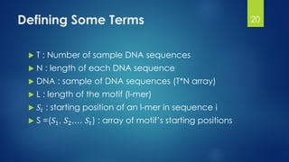 Defining Some Terms
 T : Number of sample DNA sequences
 N : length of each DNA sequence
 DNA : sample of DNA sequences (T*N array)
 L : length of the motif (l-mer)
 𝑆𝑖 : starting position of an l-mer in sequence i
 S =(𝑆1, 𝑆2,… 𝑆𝑡) : array of motif’s starting positions
20
 
