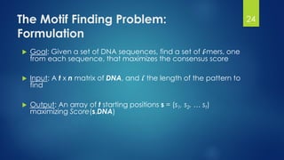 The Motif Finding Problem:
Formulation
 Goal: Given a set of DNA sequences, find a set of l-mers, one
from each sequence, that maximizes the consensus score
 Input: A t x n matrix of DNA, and l the length of the pattern to
find
 Output: An array of t starting positions s = (s1, s2, … st)
maximizing Score(s,DNA)
24
 