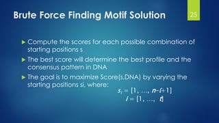 Brute Force Finding Motif Solution
 Compute the scores for each possible combination of
starting positions s
 The best score will determine the best profile and the
consensus pattern in DNA
 The goal is to maximize Score(s,DNA) by varying the
starting positions si, where:
si = [1, …, n-l+1]
i = [1, …, t]
25
 