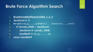 Brute Force Algorithm Search
1. BruteForceMotifSearch(DNA, t, n, l)
2. bestScore  0
3. for each s=(s1,s2 , . . ., st) from (1,1 . . . 1) to (n-l+1, . . ., n-l+1)
4. if (Score(s,DNA) > bestScore)
5. bestScore  score(s, DNA)
6. bestMotif  (s1,s2 , . . . , st)
7. return bestMotif
26
 