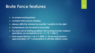 Brute Force features
 no preprocessing phase.
 constant extra space needed.
 always shifts the window by exactly 1 position to the right.
 comparisons can be done in any order.
 For each set of starting positions, the scoring function makes l
operations, so complexity is l (n – l + 1) 𝒕
= O(l𝒏 𝒕
).
 That means that for t = 8; n = 1000; l = 10 we must perform
approximately 𝟏𝟎 𝟐𝟎 computations it will take billions years.
27
 