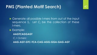 PMS (Planted Motif Search)
 Generate all possible l-mers from out of the input
sequence Si. Let Ci be the collection of these
l-mers.
 Example:
AAGTCAGGAGT
Ci = 3-mers:
AAG-AGT-GTC-TCA-CAG-AGG-GGA-GAG-AGT
40
 