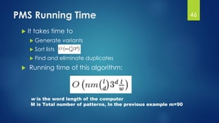 PMS Running Time
 It takes time to
 Generate variants
 Sort lists
 Find and eliminate duplicates
 Running time of this algorithm:
w is the word length of the computer
M is Total number of patterns, In the previous example m=90
46
 