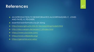 References
 AN INTRODUCTION TO BIOINFORMATICS ALGORITHMS(NEIL C. JONES
AND PAVEL A. PEVZNER)
 essential bioinformatics by jin xiong
 http://www-igm.univ-mlv.fr/~lecroq/string/node3.html
 http://docs.seqan.de/seqan/1.3/index.html
 https://www.youtube.com/
 https://www.wikipedia.org/
 https://genome.ucsc.edu/
47
 