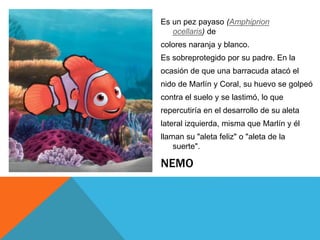 NEMO
Es un pez payaso (Amphiprion
ocellaris) de
colores naranja y blanco.
Es sobreprotegido por su padre. En la
ocasión de que una barracuda atacó el
nido de Marlín y Coral, su huevo se golpeó
contra el suelo y se lastimó, lo que
repercutiría en el desarrollo de su aleta
lateral izquierda, misma que Marlín y él
llaman su "aleta feliz" o "aleta de la
suerte".
 